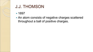 J.J. THOMSON
 1897
 An atom consists of negative charges scattered
throughout a ball of positive charges.
 