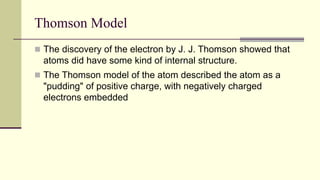 Thomson Model
 The discovery of the electron by J. J. Thomson showed that
atoms did have some kind of internal structure.
 The Thomson model of the atom described the atom as a
"pudding" of positive charge, with negatively charged
electrons embedded
 