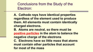 Conclusions from the Study of the
Electron:
A. Cathode rays have identical properties
regardless of the element used to produce
them. All elements must contain identically
charged electrons.
B. Atoms are neutral, so there must be
positive particles in the atom to balance the
negative charge of the electrons
C. Electrons have so little mass that atoms
must contain other particles that account
for most of the mass
 