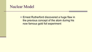 Nuclear Model
 Ernest Rutherford discovered a huge flaw in
the previous concept of the atom during his
now famous gold foil experiment
 