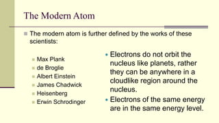 The Modern Atom
 The modern atom is further defined by the works of these
scientists:
 Max Plank
 de Broglie
 Albert Einstein
 James Chadwick
 Heisenberg
 Erwin Schrodinger
 Electrons do not orbit the
nucleus like planets, rather
they can be anywhere in a
cloudlike region around the
nucleus.
 Electrons of the same energy
are in the same energy level.
 