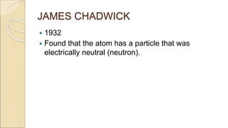 JAMES CHADWICK
 1932
 Found that the atom has a particle that was
electrically neutral (neutron).
 