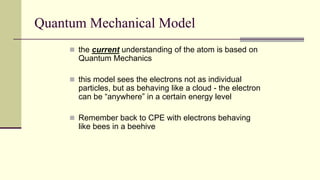 Quantum Mechanical Model
 the current understanding of the atom is based on
Quantum Mechanics
 this model sees the electrons not as individual
particles, but as behaving like a cloud - the electron
can be “anywhere” in a certain energy level
 Remember back to CPE with electrons behaving
like bees in a beehive
 