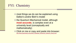 FYI: Chemistry
 most things we do can be explained using
Dalton’s and/or Bohr’s model
 the Quantum Mechanical model, although
most accurate, is complex even at a
university level (conceptually and
mathematically)
 Click on me or copy and paste into browser:
http://www.hyperhistory.com/online_n2/people_n2/science_n2/atomic_theory.html
 