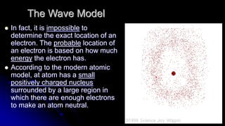 The Wave Model
 In fact, it is impossible to
determine the exact location of an
electron. The probable location of
an electron is based on how much
energy the electron has.
 According to the modern atomic
model, at atom has a small
positively charged nucleus
surrounded by a large region in
which there are enough electrons
to make an atom neutral.
 