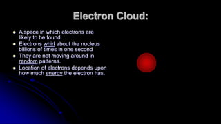 Electron Cloud:
 A space in which electrons are
likely to be found.
 Electrons whirl about the nucleus
billions of times in one second
 They are not moving around in
random patterns.
 Location of electrons depends upon
how much energy the electron has.
 
