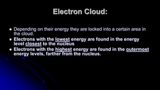 Electron Cloud:
 Depending on their energy they are locked into a certain area in
the cloud.
 Electrons with the lowest energy are found in the energy
level closest to the nucleus
 Electrons with the highest energy are found in the outermost
energy levels, farther from the nucleus.
 