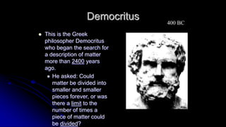 Democritus
 This is the Greek
philosopher Democritus
who began the search for
a description of matter
more than 2400 years
ago.
 He asked: Could
matter be divided into
smaller and smaller
pieces forever, or was
there a limit to the
number of times a
piece of matter could
be divided?
400 BC
 