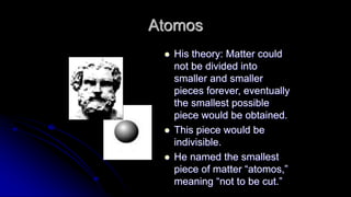 Atomos
 His theory: Matter could
not be divided into
smaller and smaller
pieces forever, eventually
the smallest possible
piece would be obtained.
 This piece would be
indivisible.
 He named the smallest
piece of matter “atomos,”
meaning “not to be cut.”
 