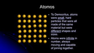 Atomos
 To Democritus, atoms
were small, hard
particles that were all
made of the same
material but were
different shapes and
sizes.
 Atoms were infinite in
number, always
moving and capable
of joining together.
 