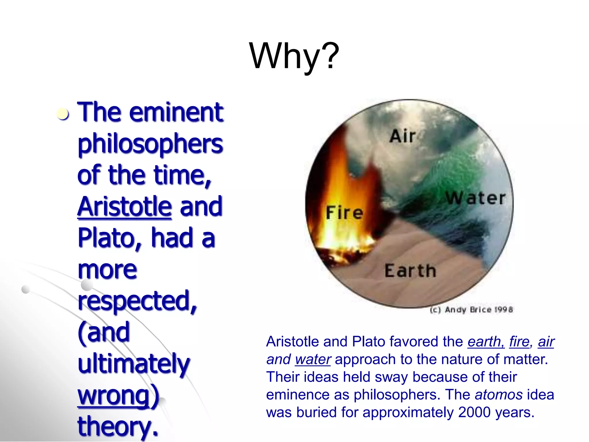 Why?
 The eminent
philosophers
of the time,
Aristotle and
Plato, had a
more
respected,
(and
ultimately
wrong)
theory.
Aristotle and Plato favored the earth, fire, air
and water approach to the nature of matter.
Their ideas held sway because of their
eminence as philosophers. The atomos idea
was buried for approximately 2000 years.
 