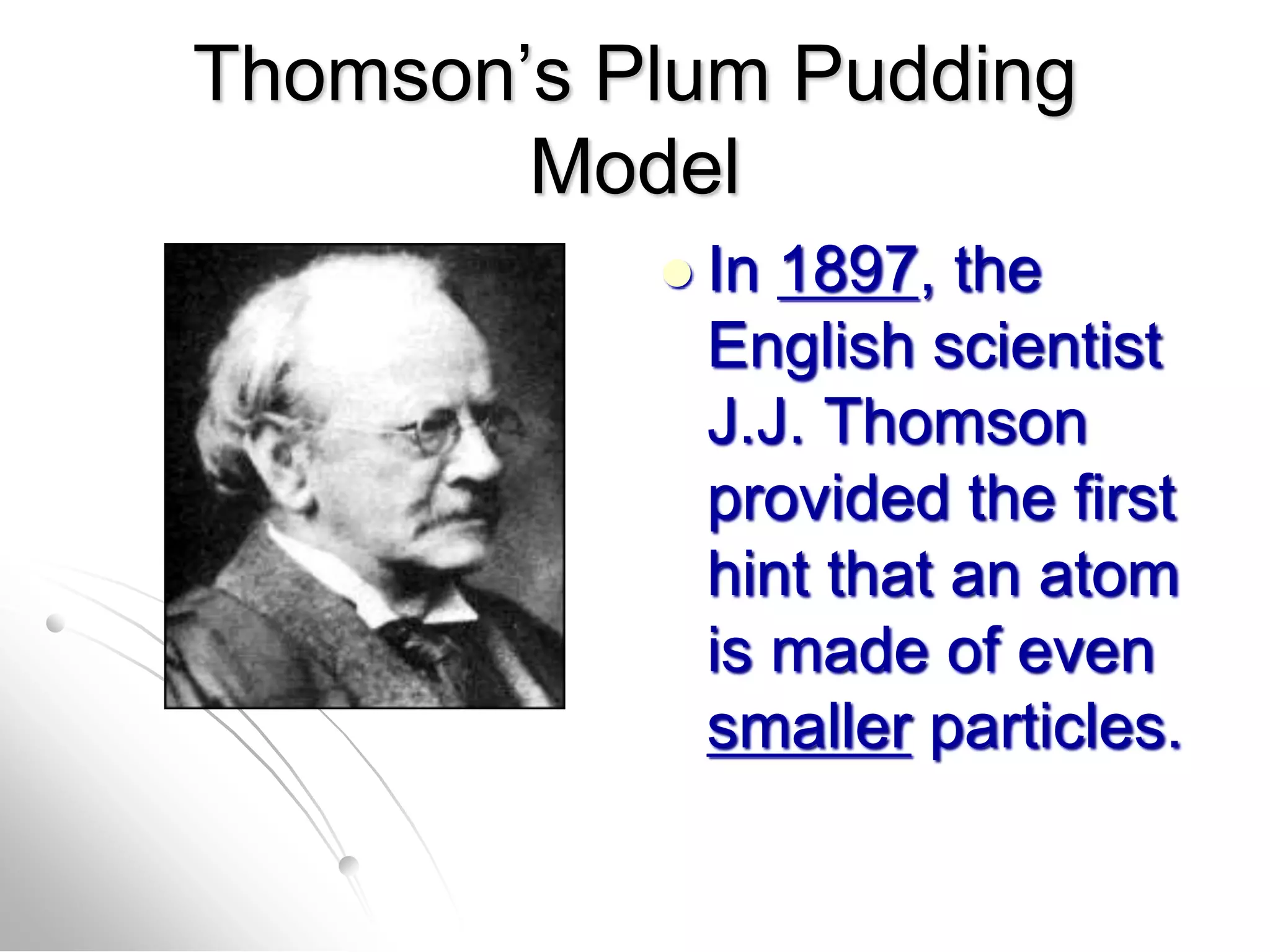 Thomson’s Plum Pudding
Model
 In 1897, the
English scientist
J.J. Thomson
provided the first
hint that an atom
is made of even
smaller particles.
 