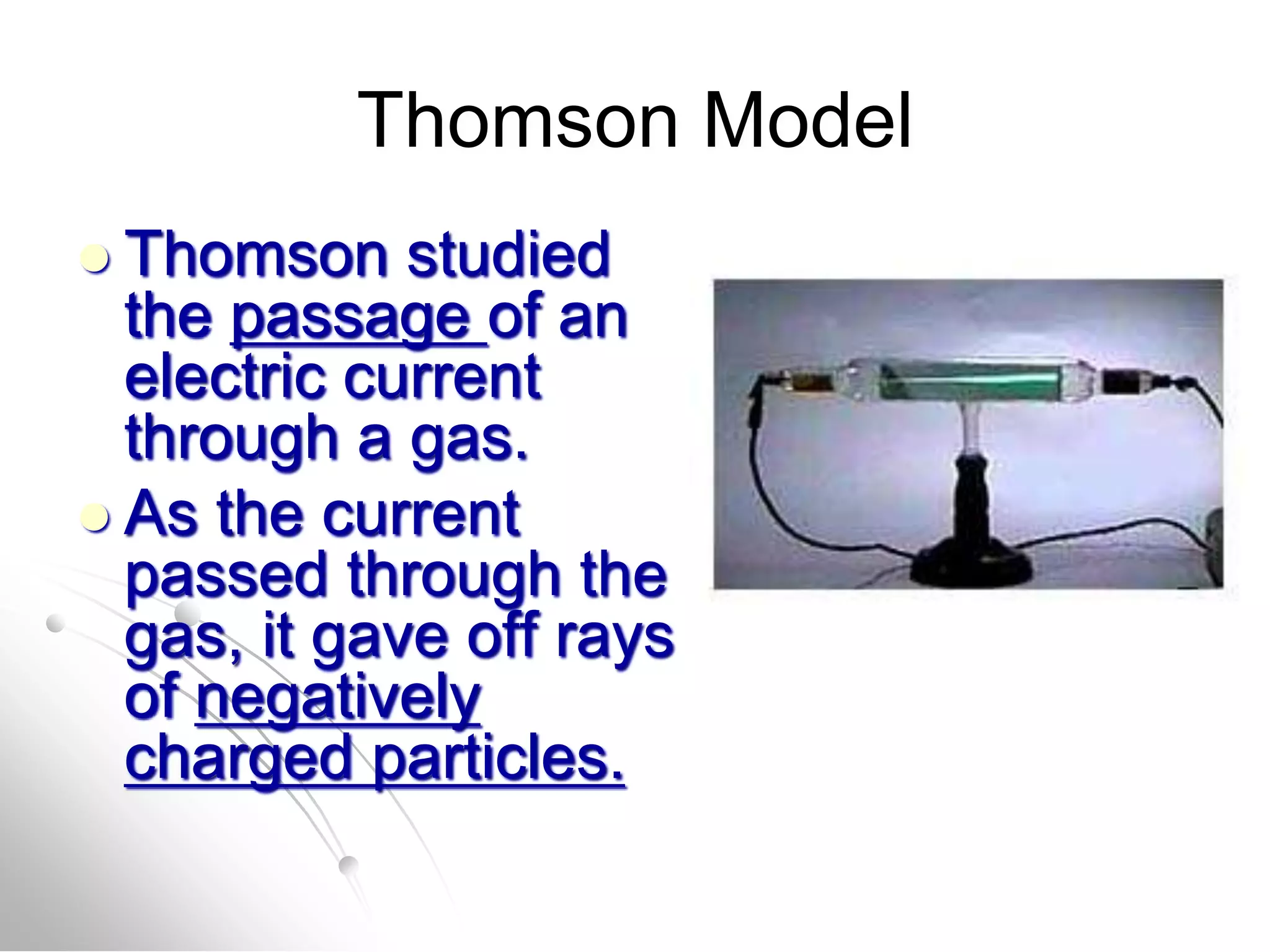 Thomson Model
 Thomson studied
the passage of an
electric current
through a gas.
 As the current
passed through the
gas, it gave off rays
of negatively
charged particles.
 