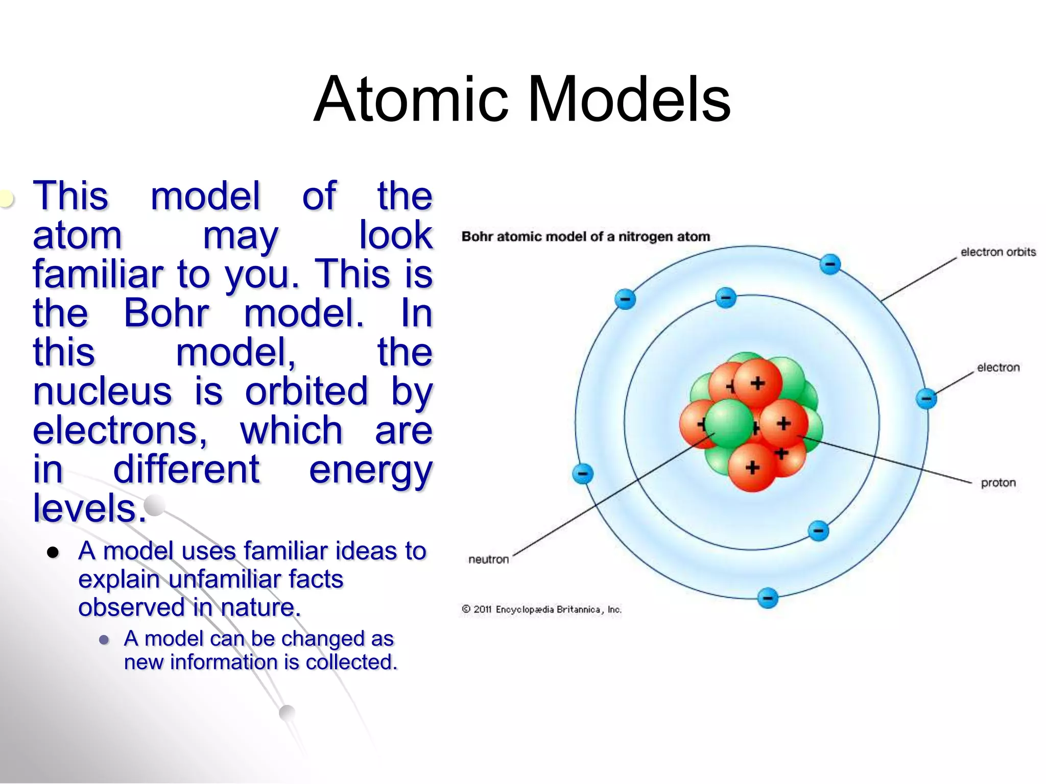 Atomic Models
 This model of the
atom may look
familiar to you. This is
the Bohr model. In
this model, the
nucleus is orbited by
electrons, which are
in different energy
levels.
 A model uses familiar ideas to
explain unfamiliar facts
observed in nature.
 A model can be changed as
new information is collected.
 
