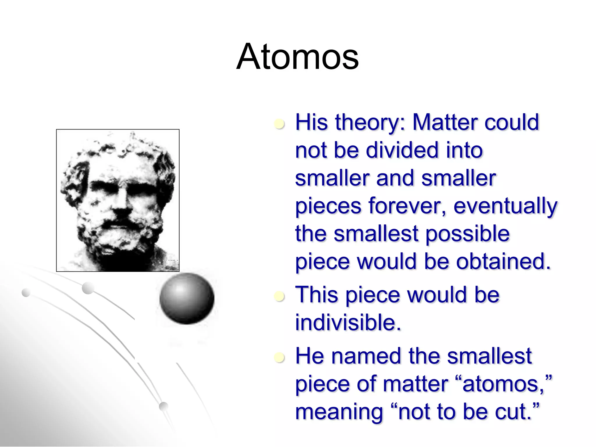 Atomos
 His theory: Matter could
not be divided into
smaller and smaller
pieces forever, eventually
the smallest possible
piece would be obtained.
 This piece would be
indivisible.
 He named the smallest
piece of matter “atomos,”
meaning “not to be cut.”
 