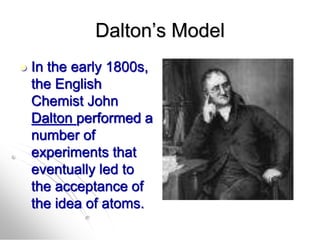 Dalton’s Model
 In the early 1800s,
the English
Chemist John
Dalton performed a
number of
experiments that
eventually led to
the acceptance of
the idea of atoms.
 