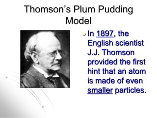 Thomson’s Plum Pudding
Model
 In 1897, the
English scientist
J.J. Thomson
provided the first
hint that an atom
is made of even
smaller particles.
 