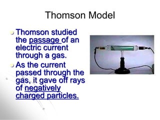 Thomson Model
 Thomson studied
the passage of an
electric current
through a gas.
 As the current
passed through the
gas, it gave off rays
of negatively
charged particles.
 