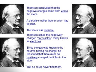 Thomson concluded that the
negative charges came from within
the atom.
A particle smaller than an atom had
to exist.
The atom was divisible!
Thomson called the negatively
charged “corpuscles,” today known
as electrons.
Since the gas was known to be
neutral, having no charge, he
reasoned that there must be
positively charged particles in the
atom.
But he could never find them.
 