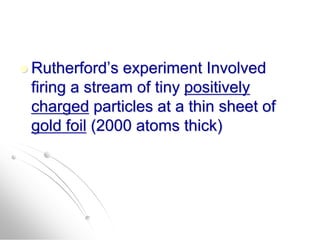  Rutherford’s experiment Involved
firing a stream of tiny positively
charged particles at a thin sheet of
gold foil (2000 atoms thick)
 