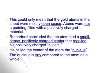  This could only mean that the gold atoms in the
sheet were mostly open space. Atoms were not
a pudding filled with a positively charged
material.
 Rutherford concluded that an atom had a small,
dense, positively charged center that repelled
his positively charged “bullets.”
 He called the center of the atom the “nucleus”
 The nucleus is tiny compared to the atom as a
whole.
 