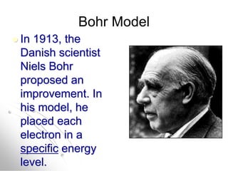 Bohr Model
 In 1913, the
Danish scientist
Niels Bohr
proposed an
improvement. In
his model, he
placed each
electron in a
specific energy
level.
 