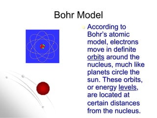 Bohr Model
 According to
Bohr’s atomic
model, electrons
move in definite
orbits around the
nucleus, much like
planets circle the
sun. These orbits,
or energy levels,
are located at
certain distances
from the nucleus.
 