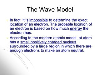 The Wave Model
 In fact, it is impossible to determine the exact
location of an electron. The probable location of
an electron is based on how much energy the
electron has.
 According to the modern atomic model, at atom
has a small positively charged nucleus
surrounded by a large region in which there are
enough electrons to make an atom neutral.
 