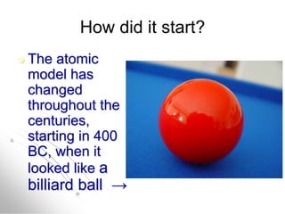 How did it start?
 The atomic
model has
changed
throughout the
centuries,
starting in 400
BC, when it
looked like a
billiard ball →
 
