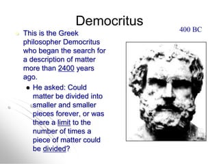 Democritus
 This is the Greek
philosopher Democritus
who began the search for
a description of matter
more than 2400 years
ago.
 He asked: Could
matter be divided into
smaller and smaller
pieces forever, or was
there a limit to the
number of times a
piece of matter could
be divided?
400 BC
 