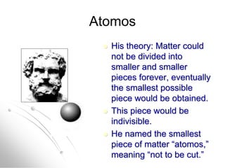 Atomos
 His theory: Matter could
not be divided into
smaller and smaller
pieces forever, eventually
the smallest possible
piece would be obtained.
 This piece would be
indivisible.
 He named the smallest
piece of matter “atomos,”
meaning “not to be cut.”
 