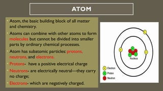 ATOM
• Atom, the basic building block of all matter
and chemistry.
• Atoms can combine with other atoms to form
molecules but cannot be divided into smaller
parts by ordinary chemical processes.
• Atom has subatomic particles: protons,
neutrons, and electrons.
• Protons- have a positive electrical charge
• Neutrons- are electrically neutral—they carry
no charge;
• Electrons- which are negatively charged.
 