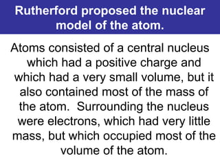 Rutherford proposed the nuclear
model of the atom.
Atoms consisted of a central nucleus
which had a positive charge and
which had a very small volume, but it
also contained most of the mass of
the atom. Surrounding the nucleus
were electrons, which had very little
mass, but which occupied most of the
volume of the atom.
 