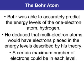 The Bohr Atom
• Bohr was able to accurately predict
the energy levels of the one-electron
atom, hydrogen.
• He deduced that multi-electron atoms
would have electrons placed in the
energy levels described by his theory.
• A certain maximum number of
electrons could be in each level.
 