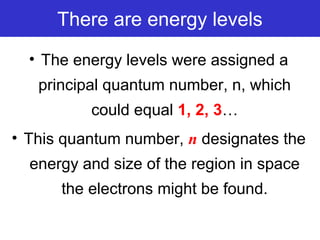 There are energy levels
• The energy levels were assigned a
principal quantum number, n, which
could equal 1, 2, 3…
• This quantum number, n designates the
energy and size of the region in space
the electrons might be found.
 