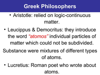 Greek Philosophers
• Aristotle: relied on logic-continuous
matter.
• Leucippus & Democritus: they introduce
the word “atomos” individual particles of
matter which could not be subdivided.
Substance were mixtures of different types
of atoms.
• Lucretius: Roman poet who wrote about
atoms.
 