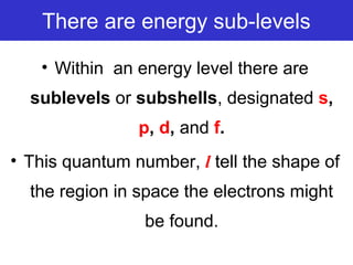 There are energy sub-levels
• Within an energy level there are
sublevels or subshells, designated s,
p, d, and f.
• This quantum number, l tell the shape of
the region in space the electrons might
be found.
 