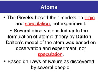 Atoms
• The Greeks based their models on logic
and speculation, not experiment.
• Several observations led up to the
formulation of atomic theory by Dalton.
Dalton’s model of the atom was based on
observation and experiment, not
speculation.
• Based on Laws of Nature as discovered
by several people.
 