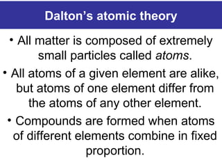 Dalton’s atomic theory
• All matter is composed of extremely
small particles called atoms.
• All atoms of a given element are alike,
but atoms of one element differ from
the atoms of any other element.
• Compounds are formed when atoms
of different elements combine in fixed
proportion.
 
