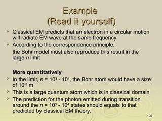 105
105
Example
Example
(Read it yourself)
(Read it yourself)
 Classical EM predicts that an electron in a circular motion
Classical EM predicts that an electron in a circular motion
will radiate EM wave at the same frequency
will radiate EM wave at the same frequency
 According to the correspondence principle,
According to the correspondence principle,
the Bohr model must also reproduce this result in the
the Bohr model must also reproduce this result in the
large
large n
n limit
limit
More quantitatively
More quantitatively
 In the limit,
In the limit, n
n = 10
= 103
3
- 10
- 104
4
, the Bohr atom would have a size
, the Bohr atom would have a size
of 10
of 10-3
-3
m
m
 This is a large quantum atom which
This is a large quantum atom which is in classical domain
is in classical domain
 The prediction for the photon emitted during transition
The prediction for the photon emitted during transition
around the
around the n
n = 10
= 103
3
- 10
- 104
4
states should equals to that
states should equals to that
predicted by classical EM theory.
predicted by classical EM theory.
 