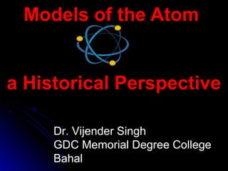 Models of the AtomModels of the Atom
a Historical Perspectivea Historical Perspective
Dr. Vijender Singh
GDC Memorial Degree College
Bahal
 