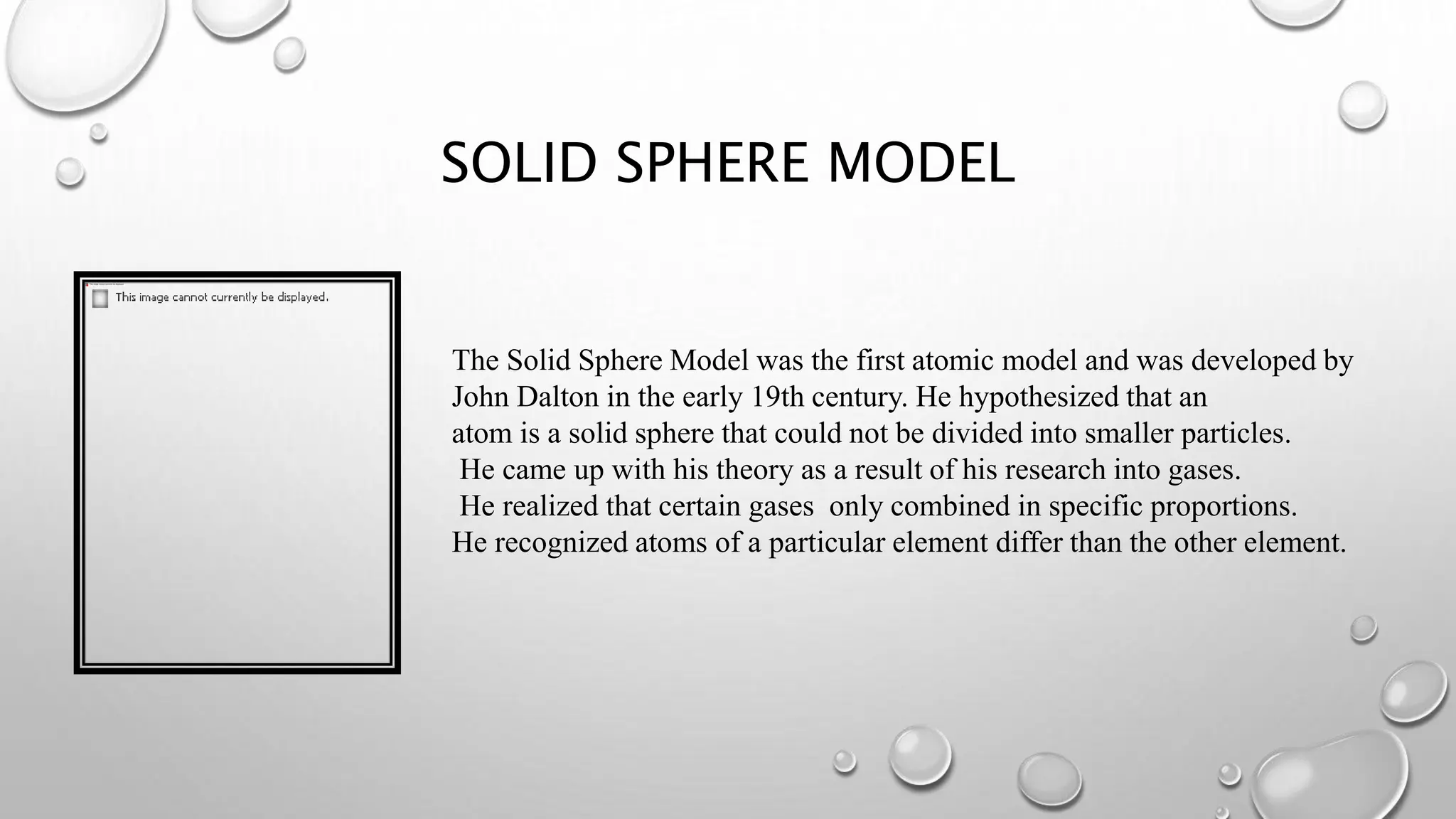 SOLID SPHERE MODEL
The Solid Sphere Model was the first atomic model and was developed by
John Dalton in the early 19th century. He hypothesized that an
atom is a solid sphere that could not be divided into smaller particles.
He came up with his theory as a result of his research into gases.
He realized that certain gases only combined in specific proportions.
He recognized atoms of a particular element differ than the other element.
 