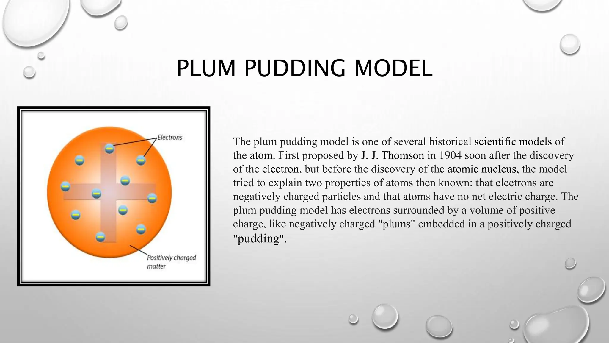 PLUM PUDDING MODEL
The plum pudding model is one of several historical scientific models of
the atom. First proposed by J. J. Thomson in 1904 soon after the discovery
of the electron, but before the discovery of the atomic nucleus, the model
tried to explain two properties of atoms then known: that electrons are
negatively charged particles and that atoms have no net electric charge. The
plum pudding model has electrons surrounded by a volume of positive
charge, like negatively charged "plums" embedded in a positively charged
"pudding".
 