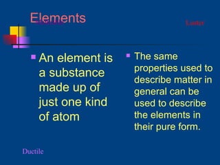 Elements An element is a substance made up of just one kind of atom The same properties used to describe matter in general can be used to describe the elements in their pure form. Luster Ductile Malleable 