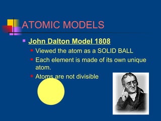 ATOMIC MODELS John Dalton Model 1808 Viewed the atom as a SOLID BALL Each element is made of its own unique atom. Atoms are not divisible 
