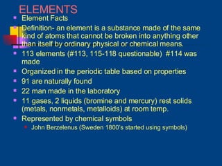 ELEMENTS Element Facts Definition- an element is a substance made of the same kind of atoms that cannot be broken into anything other than itself by ordinary physical or chemical means. 113 elements (#113, 115-118 questionable)  #114 was made Organized in the periodic table based on properties 91 are naturally found 22 man made in the laboratory 11 gases, 2 liquids (bromine and mercury) rest solids (metals, nonmetals, metalloids) at room temp. Represented by chemical symbols John Berzelenus (Sweden 1800’s started using symbols) 