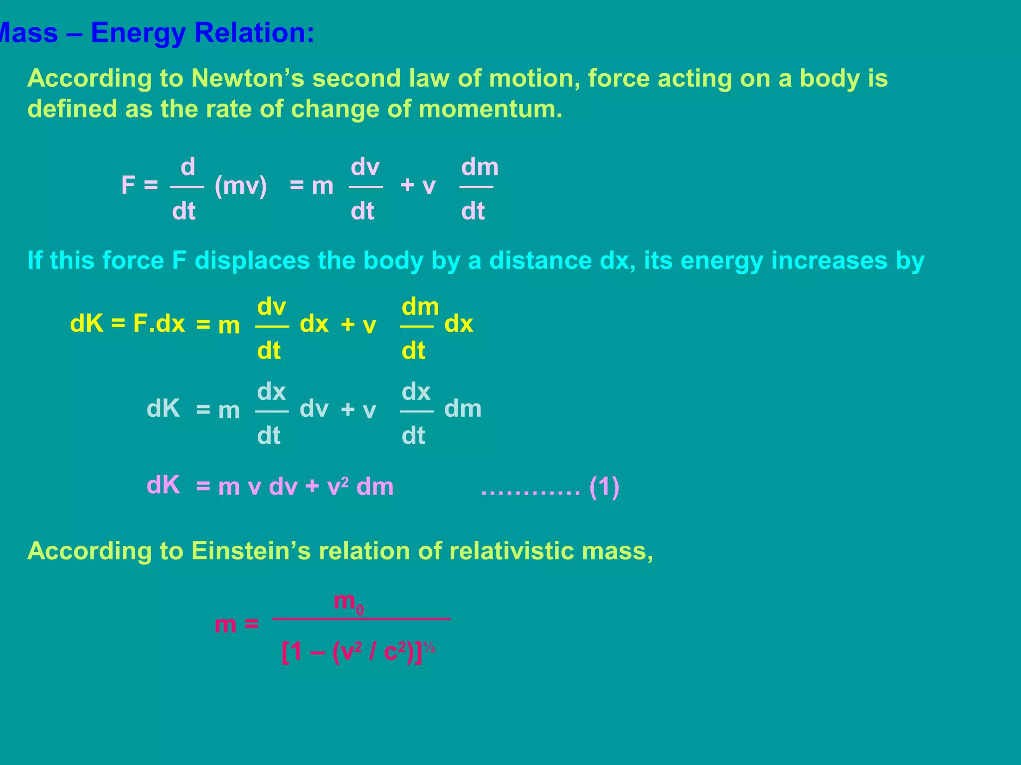 Mass – Energy Relation:
According to Newton’s second law of motion, force acting on a body is
defined as the rate of change of momentum.
d
dt
F = (mv)
dv
dt
= m
dm
dt
+ v
If this force F displaces the body by a distance dx, its energy increases by
dv
dt
= mdK = F.dx dx
dm
dt
+ v dx
dx
dt
= mdK dv
dx
dt
+ v dm
= m v dv + v2
dm ………… (1)dK
According to Einstein’s relation of relativistic mass,
m =
m0
[1 – (v2
/ c2
)]½
 
