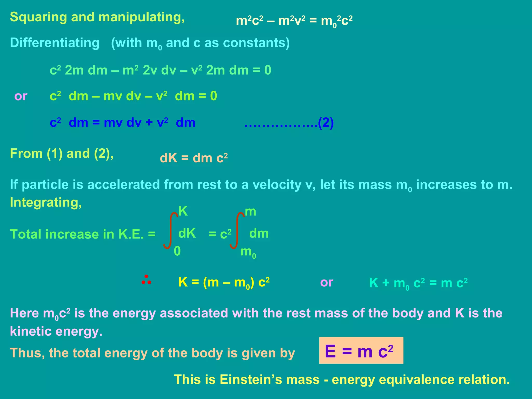 Squaring and manipulating, m2
c2
– m2
v2
= m0
2
c2
Differentiating (with m0 and c as constants)
c2
2m dm – m2
2v dv – v2
2m dm = 0
c2
dm – mv dv – v2
dm = 0
c2
dm = mv dv + v2
dm ……………..(2)
From (1) and (2), dK = dm c2
If particle is accelerated from rest to a velocity v, let its mass m0 increases to m.
Integrating,
Total increase in K.E. =
0
K
dK = c2 dm
m0
m
K = (m – m0) c2
or K + m0 c2
= m c2
Here m0c2
is the energy associated with the rest mass of the body and K is the
kinetic energy.
Thus, the total energy of the body is given by
or
E = m c2
This is Einstein’s mass - energy equivalence relation.
 