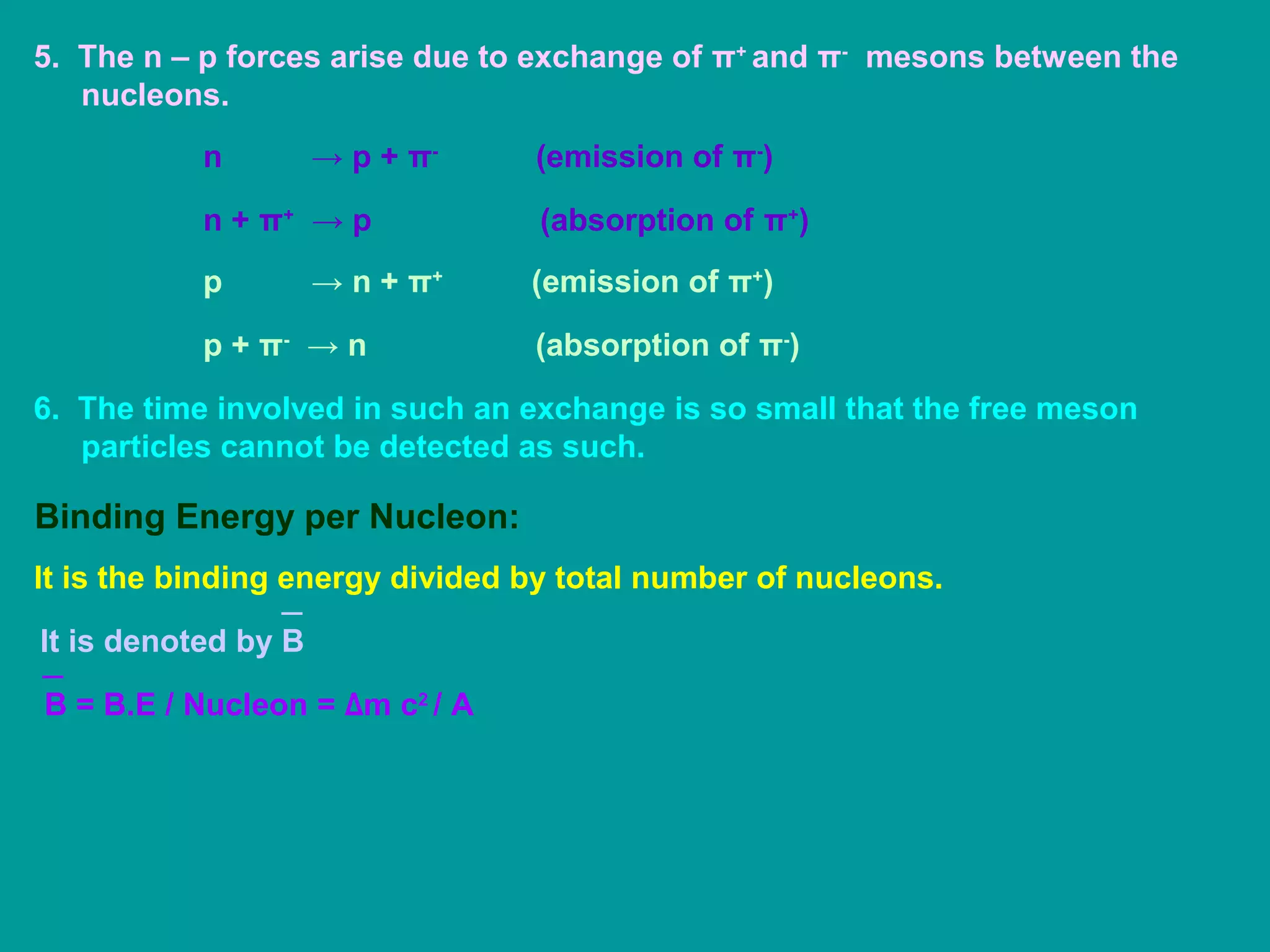 5. The n – p forces arise due to exchange of π+
and π-
mesons between the
nucleons.
n → p + π-
(emission of π-
)
n + π+
→ p (absorption of π+
)
p → n + π+
(emission of π+
)
p + π-
→ n (absorption of π-
)
6. The time involved in such an exchange is so small that the free meson
particles cannot be detected as such.
Binding Energy per Nucleon:
It is the binding energy divided by total number of nucleons.
It is denoted by B
B = B.E / Nucleon = Δm c2
/ A
 