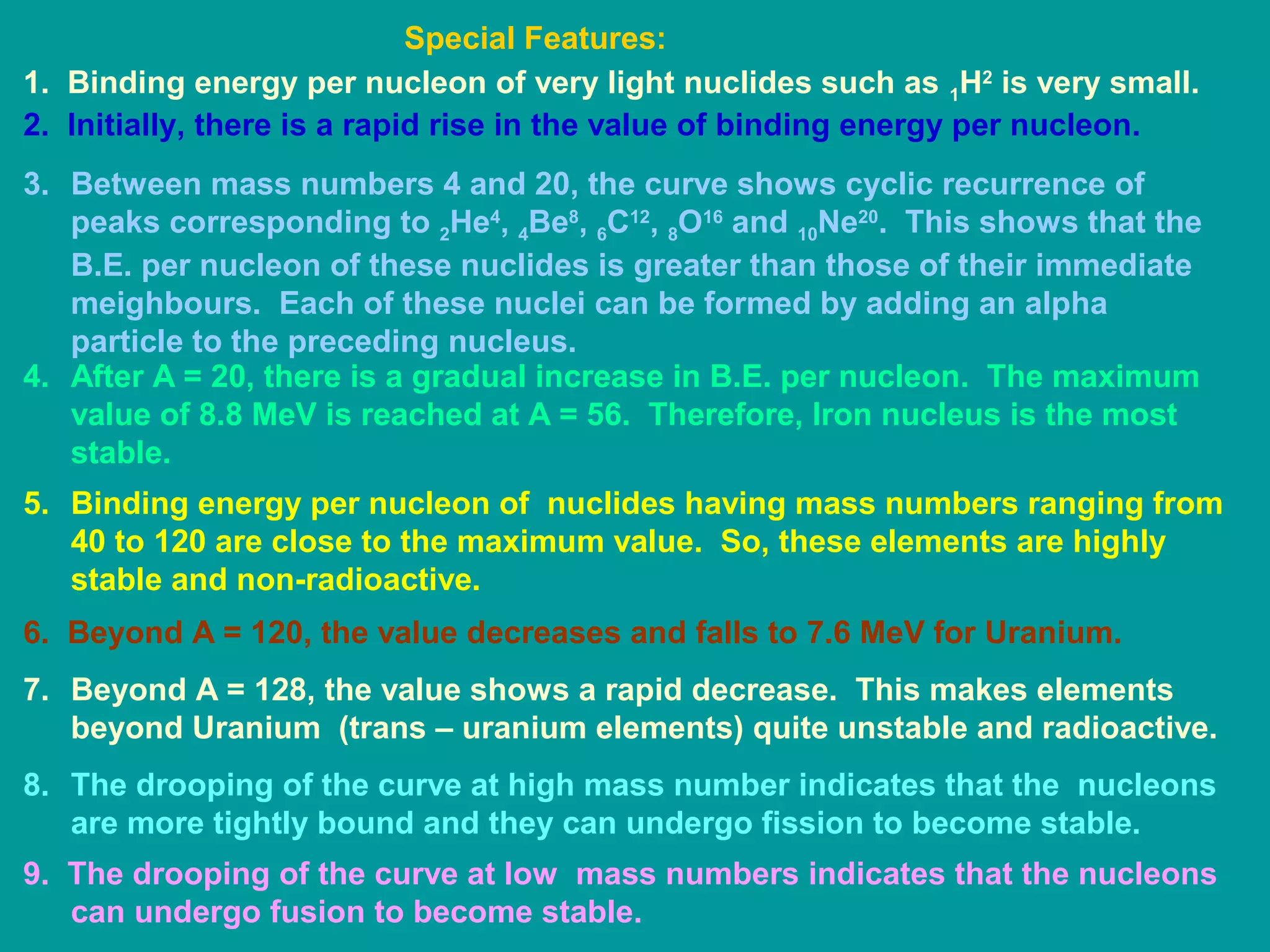 1. Binding energy per nucleon of very light nuclides such as 1H2
is very small.
2. Initially, there is a rapid rise in the value of binding energy per nucleon.
3. Between mass numbers 4 and 20, the curve shows cyclic recurrence of
peaks corresponding to 2He4
, 4Be8
, 6C12
, 8O16
and 10Ne20
. This shows that the
B.E. per nucleon of these nuclides is greater than those of their immediate
meighbours. Each of these nuclei can be formed by adding an alpha
particle to the preceding nucleus.
4. After A = 20, there is a gradual increase in B.E. per nucleon. The maximum
value of 8.8 MeV is reached at A = 56. Therefore, Iron nucleus is the most
stable.
5. Binding energy per nucleon of nuclides having mass numbers ranging from
40 to 120 are close to the maximum value. So, these elements are highly
stable and non-radioactive.
6. Beyond A = 120, the value decreases and falls to 7.6 MeV for Uranium.
7. Beyond A = 128, the value shows a rapid decrease. This makes elements
beyond Uranium (trans – uranium elements) quite unstable and radioactive.
8. The drooping of the curve at high mass number indicates that the nucleons
are more tightly bound and they can undergo fission to become stable.
9. The drooping of the curve at low mass numbers indicates that the nucleons
can undergo fusion to become stable.
Special Features:
 